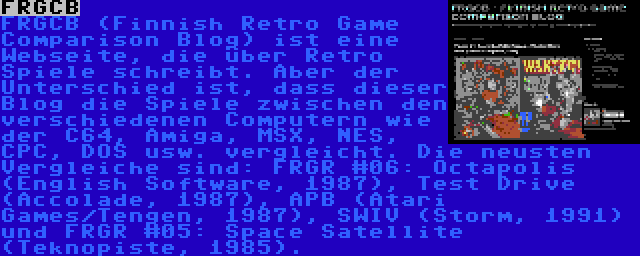 FRGCB | FRGCB (Finnish Retro Game Comparison Blog) ist eine Webseite, die über Retro Spiele schreibt. Aber der Unterschied ist, dass dieser Blog die Spiele zwischen den verschiedenen Computern wie der C64, Amiga, MSX, NES, CPC, DOS usw. vergleicht. Die neusten Vergleiche sind: FRGR #06: Octapolis (English Software, 1987), Test Drive (Accolade, 1987), APB (Atari Games/Tengen, 1987), SWIV (Storm, 1991) und FRGR #05: Space Satellite (Teknopiste, 1985).
