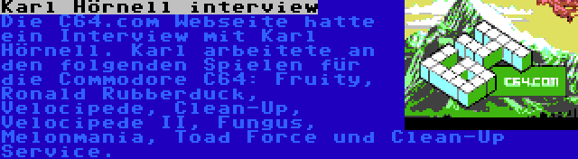 Karl Hörnell interview | Die C64.com Webseite hatte ein Interview mit Karl Hörnell. Karl arbeitete an den folgenden Spielen für die Commodore C64: Fruity, Ronald Rubberduck, Velocipede, Clean-Up, Velocipede II, Fungus, Melonmania, Toad Force und Clean-Up Service.