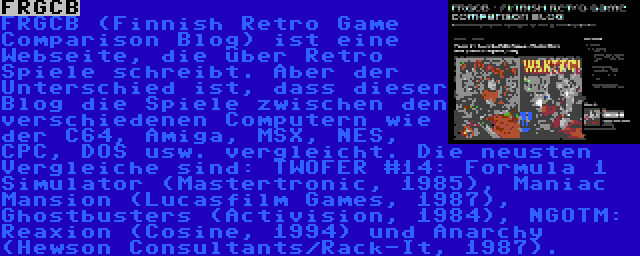 FRGCB | FRGCB (Finnish Retro Game Comparison Blog) ist eine Webseite, die über Retro Spiele schreibt. Aber der Unterschied ist, dass dieser Blog die Spiele zwischen den verschiedenen Computern wie der C64, Amiga, MSX, NES, CPC, DOS usw. vergleicht. Die neusten Vergleiche sind: TWOFER #14: Formula 1 Simulator (Mastertronic, 1985), Maniac Mansion (Lucasfilm Games, 1987), Ghostbusters (Activision, 1984), NGOTM: Reaxion (Cosine, 1994) und Anarchy (Hewson Consultants/Rack-It, 1987).