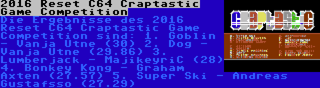2016 Reset C64 Craptastic Game Competition | Die Ergebnisse des 2016 Reset C64 Craptastic Game Competition sind:
1. Goblin - Vanja Utne (30)
2. Dog - Vanja Utne (29.86)
3. Lumberjack - MajikeyriC (28)
4. Bonkey Kong - Graham Axten (27.57)
5. Super Ski - Andreas Gustafsso (27.29)