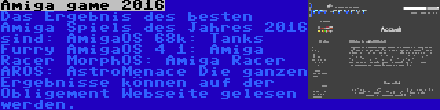 Amiga game 2016 | Das Ergebnis des besten Amiga Spiels des Jahres 2016 sind:
AmigaOS 68k: Tanks Furry
AmigaOS 4 1: Amiga Racer
MorphOS: Amiga Racer
AROS: AstroMenace
Die ganzen Ergebnisse können auf der Obligement Webseite gelesen werden.