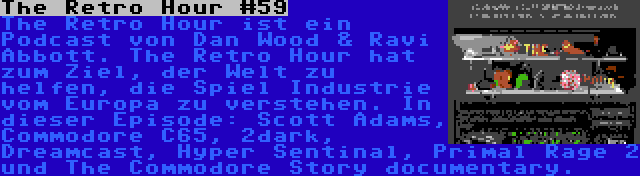 The Retro Hour #59 | The Retro Hour ist ein Podcast von Dan Wood & Ravi Abbott. The Retro Hour hat zum Ziel, der Welt zu helfen, die Spiel Industrie vom Europa zu verstehen. In dieser Episode: Scott Adams, Commodore C65, 2dark, Dreamcast, Hyper Sentinal, Primal Rage 2 und The Commodore Story documentary.