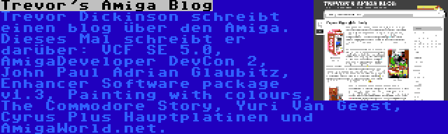 Trevor's Amiga Blog | Trevor Dickinson schreibt einen blog über den Amiga. Dieses Mal schreibt er darüber: VCF SE 5.0, AmigaDeveloper DevCon 2, John Paul Adrian Glaubitz, Enhancer Software package v1.3, Painting with colours, The Commodore Story, Yuri Van Geest, Cyrus Plus Hauptplatinen und AmigaWorld.net.