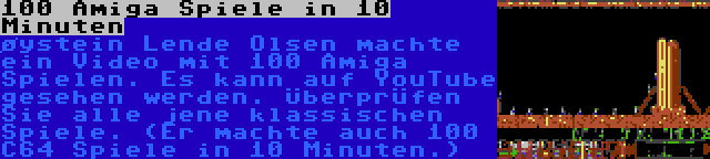 100 Amiga Spiele in 10 Minuten | øystein Lende Olsen machte ein Video mit 100 Amiga Spielen. Es kann auf YouTube gesehen werden. Überprüfen Sie alle jene klassischen Spiele. (Er machte auch 100 C64 Spiele in 10 Minuten.)