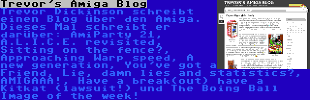 Trevor's Amiga Blog | Trevor Dickinson schreibt einen Blog über den Amiga. Dieses Mal schreibt er darüber: AmiParty 21, A.L.I.C.E. revisited, Sitting on the fence?, Approaching Warp speed, A new generation, You've got a Friend, Lie, damn lies and statistics?, AMIGAAA!, Have a break(out) have a Kitkat (lawsuit!) und The Boing Ball Image of the week!