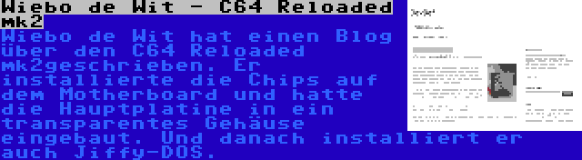 Wiebo de Wit - C64 Reloaded mk2 | Wiebo de Wit hat einen Blog über den C64 Reloaded mk2geschrieben. Er installierte die Chips auf dem Motherboard und hatte die Hauptplatine in ein transparentes Gehäuse eingebaut. Und danach installiert er auch Jiffy-DOS.