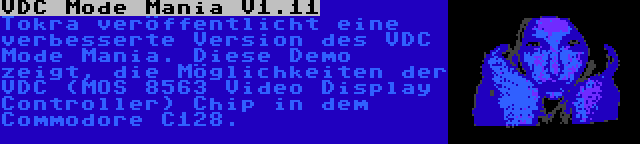 VDC Mode Mania V1.11 | Tokra veröffentlicht eine verbesserte Version des VDC Mode Mania. Diese Demo zeigt, die Möglichkeiten der VDC (MOS 8563 Video Display Controller) Chip in dem Commodore C128.
