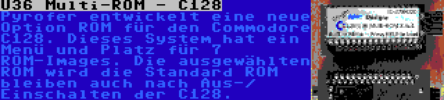 U36 Multi-ROM - C128 | Pyrofer entwickelt eine neue Option ROM für den Commodore C128. Dieses System hat ein Menü und Platz für 7 ROM-Images. Die ausgewählten ROM wird die Standard ROM bleiben auch nach Aus-/ Einschalten der C128.