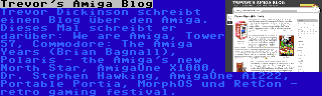 Trevor's Amiga Blog | Trevor Dickinson schreibt einen Blog über den Amiga. Dieses Mal schreibt er darüber: We are Amiga, Tower 57, Commodore: The Amiga Years (Brian Bagnall), Polaris - the Amiga's new North Star, AmigaOne X1000, Dr. Stephen Hawking, AmigaOne A1222, Portable Portia, MorphOS und RetCon - retro gaming festival.