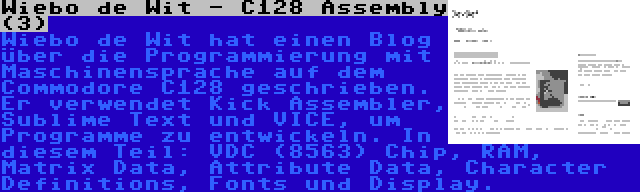 Wiebo de Wit - C128 Assembly (3) | Wiebo de Wit hat einen Blog über die Programmierung mit Maschinensprache auf dem Commodore C128 geschrieben. Er verwendet Kick Assembler, Sublime Text und VICE, um Programme zu entwickeln. In diesem Teil: VDC (8563) Chip, RAM, Matrix Data, Attribute Data, Character Definitions, Fonts und Display.