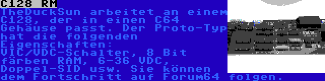 C128 RM | TheDuckSun arbeitet an einem C128, der in einen C64 Gehäuse passt. Der Proto-Typ hat die folgenden Eigenschaften: VIC/VDC-Schalter, 8 Bit färben RAM, 6-36 VDC, Doppel-SID usw. Sie können dem Fortschritt auf Forum64 folgen.
