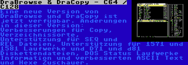 DraBrowse & DraCopy - C64 / C128 | Eine neue Version von DraBrowse und DraCopy ist jetzt verfügbar. Änderungen in dieser Version: Verbesserungen für Copy, Verzeichnissorte, Unterstützung für SEQ und REL Dateien, Unterstützung für 1571 und 1581 Laufwerke und D71 und d81 Diskettendateien, DOS Status Laufwerke Information und verbesserten ASCII Text und Hexe Zuschauer.