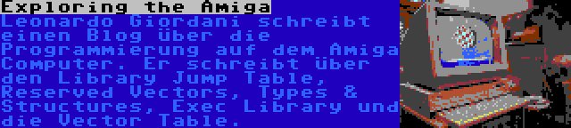 Exploring the Amiga | Leonardo Giordani schreibt einen Blog über die Programmierung auf dem Amiga Computer. Er schreibt über den Library Jump Table, Reserved Vectors, Types & Structures, Exec Library und die Vector Table.