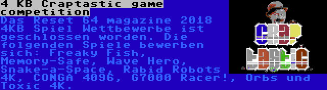 4 KB Craptastic game competition | Das Reset 64 magazine 2018 4KB Spiel Wettbewerbe ist geschlossen worden. Die folgenden Spiele bewerben sich: Freaky Fish, Memory-Safe, Wave Hero, Snake-a-Space, Rabid Robots 4K, CONGA 4096, G7000 Racer!, Orbs und Toxic 4K.