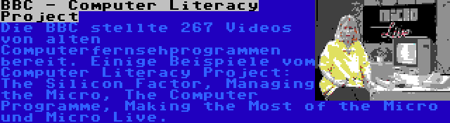 BBC - Computer Literacy Project | Die BBC stellte 267 Videos von alten Computerfernsehprogrammen bereit. Einige Beispiele vom Computer Literacy Project: The Silicon Factor, Managing the Micro, The Computer Programme, Making the Most of the Micro und Micro Live.