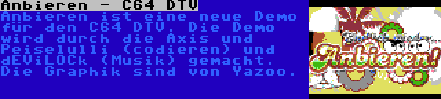 Anbieren - C64 DTV | Anbieren ist eine neue Demo für den C64 DTV. Die Demo wird durch die Axis und Peiselulli (codieren) und dEViLOCk (Musik) gemacht. Die Graphik sind von Yazoo.