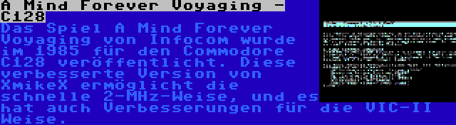 A Mind Forever Voyaging - C128 | Das Spiel A Mind Forever Voyaging von Infocom wurde im 1985 für den Commodore C128 veröffentlicht. Diese verbesserte Version von XmikeX ermöglicht die schnelle 2-MHz-Weise, und es hat auch Verbesserungen für die VIC-II Weise.