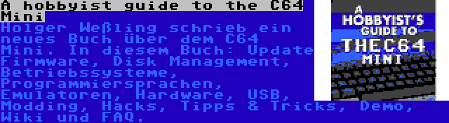 A hobbyist guide to the C64 Mini | Holger Weßling schrieb ein neues Buch über dem C64 Mini. In diesem Buch: Update Firmware, Disk Management, Betriebssysteme, Programmiersprachen, Emulatoren, Hardware, USB, Modding, Hacks, Tipps & Tricks, Demo, Wiki und FAQ.