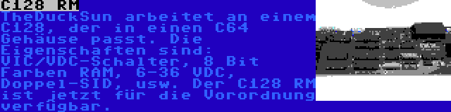 C128 RM | TheDuckSun arbeitet an einem C128, der in einen C64 Gehäuse passt. Die Eigenschaften sind: VIC/VDC-Schalter, 8 Bit Farben RAM, 6-36 VDC, Doppel-SID, usw. Der C128 RM ist jetzt für die Vorordnung verfügbar.