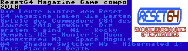 Reset64 Magazine Game compo 2018 | Die Leute hinter dem Reset 64 magazine haben die besten Spiele des Commodore C64 des Jahres 2018 gewählt. Die ersten 5 sind:
#1 - Rocky Memphis
#2 - Hunter's Moon Remastered
#3 - Space Moguls
#4 - Shadow Switcher
#5 - Hibernated 1: This Place is Death