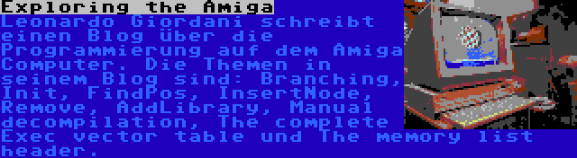 Exploring the Amiga | Leonardo Giordani schreibt einen Blog über die Programmierung auf dem Amiga Computer. Die Themen in seinem Blog sind: Branching, Init, FindPos, InsertNode, Remove, AddLibrary, Manual decompilation, The complete Exec vector table und The memory list header.