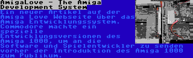 AmigaLove - The Amiga Development System | Ein neuer Artikel auf der Amiga Love Webseite über das Amiga Entwicklungssystem. Commodore machte ein spezielle Entwicklungsversionen des Amiga 1000, um an die Software und Spielentwickler zu senden vorher der Introduktion des Amiga 1000 zum Publikum.