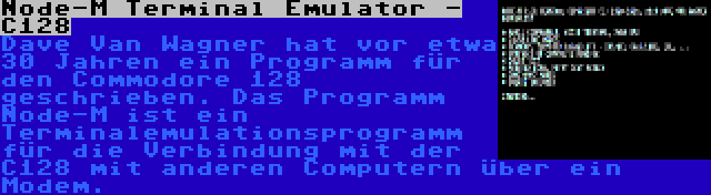 Node-M Terminal Emulator - C128 | Dave Van Wagner hat vor etwa 30 Jahren ein Programm für den Commodore 128 geschrieben. Das Programm Node-M ist ein Terminalemulationsprogramm für die Verbindung mit der C128 mit anderen Computern über ein Modem.