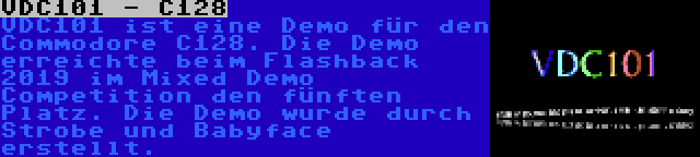 VDC101 - C128 | VDC101 ist eine Demo für den Commodore C128. Die Demo erreichte beim Flashback 2019 im Mixed Demo Competition den fünften Platz. Die Demo wurde durch Strobe und Babyface erstellt.