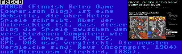 FRGCB | FRGCB (Finnish Retro Game Comparison Blog) ist eine Webseite, die über Retro Spiele schreibt. Aber der Unterschied ist, dass dieser Blog die Spiele zwischen den verschiedenen Computern wie der C64, Amiga, MSX, NES, CPC, DOS usw. vergleicht. Die neusten Vergleiche sind: Revs (Acornsoft, 1984) und Microcosm (Firebird, 1985).