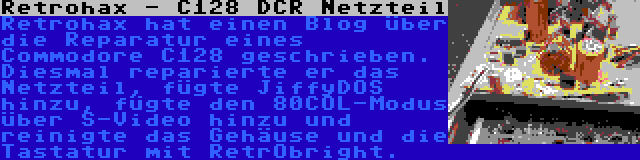 Retrohax - C128 DCR Netzteil | Retrohax hat einen Blog über die Reparatur eines Commodore C128 geschrieben. Diesmal reparierte er das Netzteil, fügte JiffyDOS hinzu, fügte den 80COL-Modus über S-Video hinzu und reinigte das Gehäuse und die Tastatur mit RetrObright.