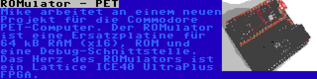 ROMulator - PET | Mike arbeitet an einem neuen Projekt für die Commodore PET-Computer. Der ROMulator ist eine Ersatzplatine für 64 kB RAM (x16), ROM und eine Debug-Schnittstelle. Das Herz des ROMulators ist ein Lattice ICE40 UltraPlus FPGA.