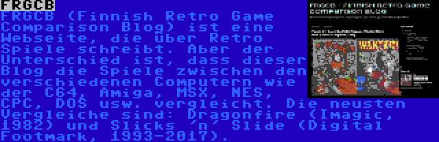 FRGCB | FRGCB (Finnish Retro Game Comparison Blog) ist eine Webseite, die über Retro Spiele schreibt. Aber der Unterschied ist, dass dieser Blog die Spiele zwischen den verschiedenen Computern wie der C64, Amiga, MSX, NES, CPC, DOS usw. vergleicht. Die neusten Vergleiche sind: Dragonfire (Imagic, 1982) und Slicks 'n' Slide (Digital Footmark, 1993-2017).