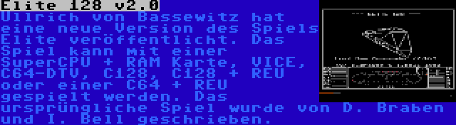 Elite 128 v2.0 | Ullrich von Bassewitz hat eine neue Version des Spiels Elite veröffentlicht. Das Spiel kann mit einer SuperCPU + RAM Karte, VICE, C64-DTV, C128, C128 + REU oder einer C64 + REU gespielt werden. Das ursprüngliche Spiel wurde von D. Braben und I. Bell geschrieben.