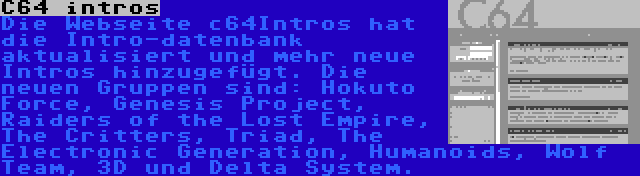 C64 intros | Die Webseite c64Intros hat die Intro-datenbank aktualisiert und mehr neue Intros hinzugefügt. Die neuen Gruppen sind: Hokuto Force, Genesis Project, Raiders of the Lost Empire, The Critters, Triad, The Electronic Generation, Humanoids, Wolf Team, 3D und Delta System.