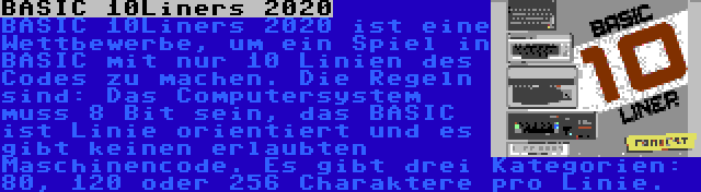 BASIC 10Liners 2020 | BASIC 10Liners 2020 ist eine Wettbewerbe, um ein Spiel in BASIC mit nur 10 Linien des Codes zu machen. Die Regeln sind: Das Computersystem muss 8 Bit sein, das BASIC ist Linie orientiert und es gibt keinen erlaubten Maschinencode. Es gibt drei Kategorien: 80, 120 oder 256 Charaktere pro Linie.