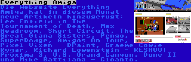 Everything Amiga | Die Webseite Everything Amiga hat in diesem Monat neue Artikeln hinzugefugt: Lee Enfield in The Tournament of Death, Max Headroom, Short Circuit, The Great Giana Sisters, Pengo, SuperDodge, Amigos On Tour, Pixel Vixen - DPaint, Graeme Cowie - Rygar, Richard Löwenstein - RESHOOT Proxima 3, U.S. Grand Canyon, Dune II und Mike Battilana - Cloanto.