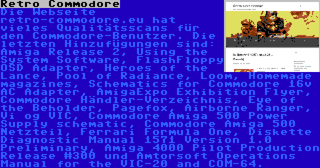 Retro Commodore | Die Webseite retro-commodore.eu hat vieles Qualitätsscans für den Commodore-Benutzer. Die letzten Hinzufügungen sind: Amiga Release 2, Using the System Software, FlashFloppy OSD Adapter, Heroes of the Lance, Pool of Radiance, Loom, Homemade magazines, Schematics for Commodore 16v AC Adapter, AmigaExpo Exhibition Flyer, Commodore Händler-Verzeichnis, Eye of the Beholder, Pagefox, Airborne Ranger, Vi og VIC, Commodore Amiga 500 Power Supply schematic, Commodore Amiga 500 Netzteil, Ferrari Formula One, Diskette Diagnostic Manual 1571 Version 1.0 Preliminary, Amiga 4000 Pilot Production Release #300 und Amtorsoft Operations Manual for the VIC-20 and COM-64.