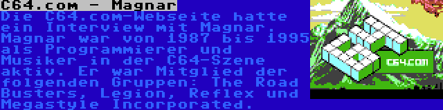 C64.com - Magnar | Die C64.com-Webseite hatte ein Interview mit Magnar. Magnar war von 1987 bis 1995 als Programmierer und Musiker in der C64-Szene aktiv. Er war Mitglied der folgenden Gruppen: The Road Busters, Legion, Reflex und Megastyle Incorporated.