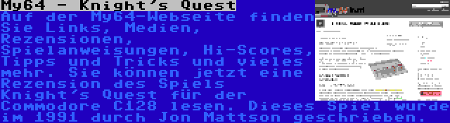 My64 - Knight's Quest | Auf der My64-Webseite finden Sie Links, Medien, Rezensionen, Spielanweisungen, Hi-Scores, Tipps und Tricks und vieles mehr. Sie können jetzt eine Rezension des Spiels Knight's Quest für der Commodore C128 lesen. Dieses Spiel wurde im 1991 durch Jon Mattson geschrieben.