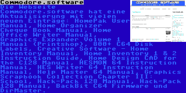 Commodore.software | Die Webseite Commodore.software hat eine Aktualisierung mit vielen neuen Einträge: HomePak User Manual, Home Organizer Cheque Book Manual, Home Office Writer Manual, Graphics Expander Volume 1 Manual (Printshop), 800+ C64 Disk Labels, Creative Software - Home Inventory Manual, Home Inventory 1 & 2 Instruction Guide, Home Design CAD for the C128 Manual, HESMON 64 Instruction Manual, HES Writer 64 Instruction Manual, Help Master 64 Manual, Graphics Scrapbook Collection Chapter III: School, Hack-Pack 128 Manual, Hack-Pack 128 Manual, BackBit C64 Firmware und DirMaster.