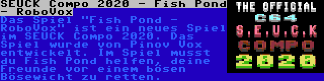 SEUCK Compo 2020 - Fish Pond - RoboVox | Das Spiel Fish Pond - RoboVox ist ein neues Spiel im SEUCK Compo 2020. Das Spiel wurde von Pinov Vox entwickelt. Im Spiel musst du Fish Pond helfen, deine Freunde vor einem bösen Bösewicht zu retten.