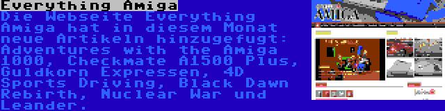 Everything Amiga | Die Webseite Everything Amiga hat in diesem Monat neue Artikeln hinzugefugt: Adventures with the Amiga 1000, Checkmate A1500 Plus, Guldkorn Expressen, 4D Sports Driving, Black Dawn Rebirth, Nuclear War und Leander.