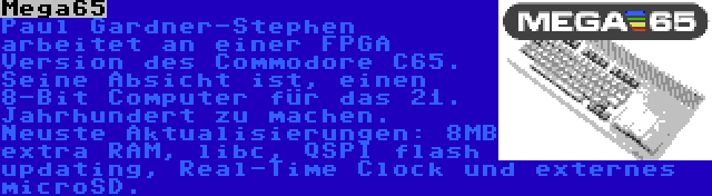 Mega65 | Paul Gardner-Stephen arbeitet an einer FPGA Version des Commodore C65. Seine Absicht ist, einen 8-Bit Computer für das 21. Jahrhundert zu machen. Neuste Aktualisierungen: 8MB extra RAM, libc, QSPI flash updating, Real-Time Clock und externes microSD.
