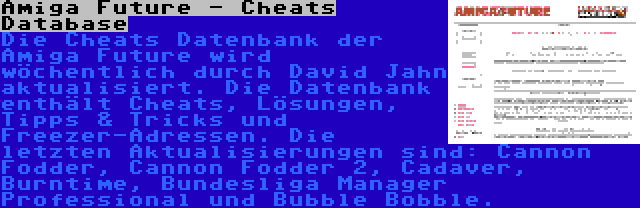 Amiga Future - Cheats Database | Die Cheats Datenbank der Amiga Future wird wöchentlich durch David Jahn aktualisiert. Die Datenbank enthält Cheats, Lösungen, Tipps & Tricks und Freezer-Adressen. Die letzten Aktualisierungen sind: Cannon Fodder, Cannon Fodder 2, Cadaver, Burntime, Bundesliga Manager Professional und Bubble Bobble.