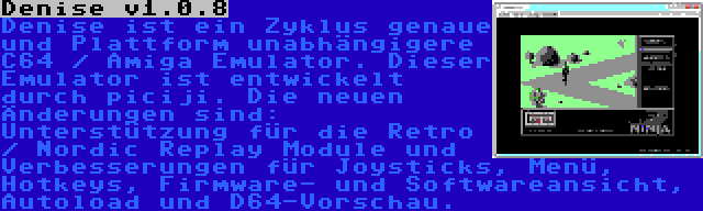 Denise v1.0.8 | Denise ist ein Zyklus genaue und Plattform unabhängigere C64 / Amiga Emulator. Dieser Emulator ist entwickelt durch piciji. Die neuen Änderungen sind: Unterstützung für die Retro / Nordic Replay Module und Verbesserungen für Joysticks, Menü, Hotkeys, Firmware- und Softwareansicht, Autoload und D64-Vorschau.