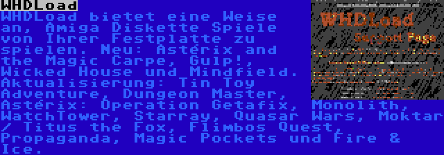 WHDLoad | WHDLoad bietet eine Weise an, Amiga Diskette Spiele von Ihrer Festplatte zu spielen. Neu: Astérix and the Magic Carpe, Gulp!, Wicked House und Mindfield. Aktualisierung: Tin Toy Adventure, Dungeon Master, Astérix: Operation Getafix, Monolith, WatchTower, Starray, Quasar Wars, Moktar / Titus the Fox, Flimbos Quest, Propaganda, Magic Pockets und Fire & Ice. 