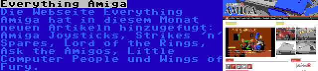 Everything Amiga | Die Webseite Everything Amiga hat in diesem Monat neuen Artikeln hinzugefugt: Amiga Joysticks, Strikes 'n' Spares, Lord of the Rings, Ask the Amigos, Little Computer People und Wings of Fury.