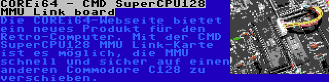COREi64 - CMD SuperCPU128 MMU Link board | Die COREi64-Webseite bietet ein neues Produkt für den Retro-Computer. Mit der CMD SuperCPU128 MMU Link-Karte ist es möglich, die MMU schnell und sicher auf einen anderen Commodore C128 zu verschieben.