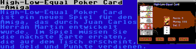 High-Low-Equal Poker Card -Amiga | High-Low-Equal Poker Card ist ein neues Spiel für den Amiga, das durch Juan Carlos Herrán Martín entwickelt wurde. Im Spiel müssen Sie die nächste Karte erraten, die auf dem Tisch erscheint, und Geld und Punkte verdienen.