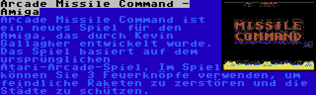 Arcade Missile Command - Amiga | Arcade Missile Command ist ein neues Spiel für den Amiga, das durch Kevin Gallagher entwickelt wurde. Das Spiel basiert auf dem ursprünglichen Atari-Arcade-Spiel. Im Spiel können Sie 3 Feuerknöpfe verwenden, um feindliche Raketen zu zerstören und die Städte zu schützen.